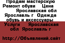 Продам мастерскую “Ремонт обуви“ › Цена ­ 120 000 - Ярославская обл., Ярославль г. Одежда, обувь и аксессуары » Услуги   . Ярославская обл.,Ярославль г.